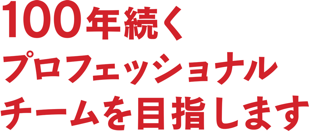 100年続くプロフェッショナルチームを目指します